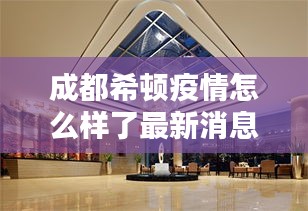 成都希顿疫情怎么样了最新消息：成都希尔顿酒店官方网站 