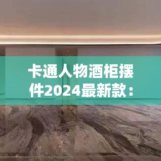 卡通人物酒柜摆件2024最新款：卡通摆件如何制作 