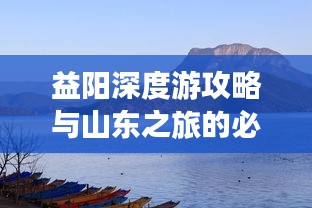 益阳深度游攻略与山东之旅的必游指南