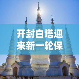 开封白塔迎来新一轮保护与发展，新闻头条聚焦历史名胜白塔