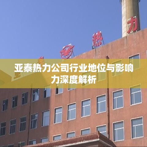 亚泰热力公司行业地位与影响力深度解析