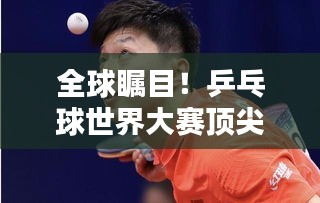 全球瞩目！乒乓球世界大赛顶尖对决，排名预测大揭秘！