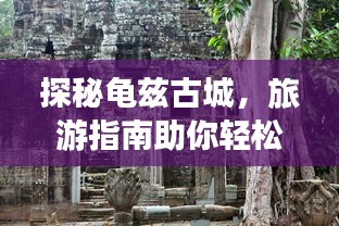 探秘龟兹古城，旅游指南助你轻松畅游！
