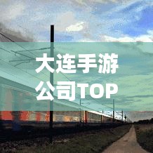 大连手游公司TOP排行榜，热门企业榜单揭晓！