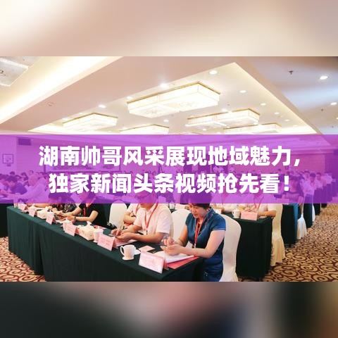 湖南帅哥风采展现地域魅力，独家新闻头条视频抢先看！