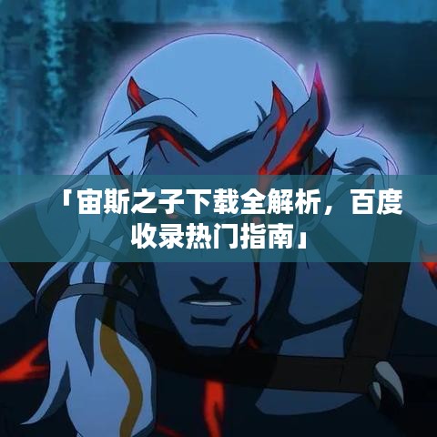 「宙斯之子下载全解析，百度收录热门指南」