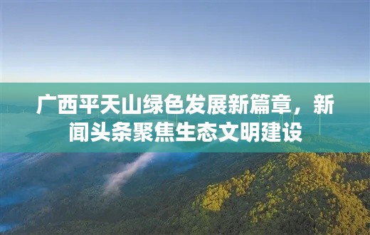 广西平天山绿色发展新篇章,新闻头条聚焦生态文明建设