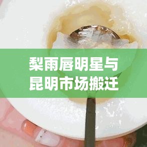 梨雨唇明星与昆明市场搬迁最新消息,深度解读与警示