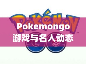 Pokemongo游戏与名人动态,实时定位追踪及慕建民最新资讯一网打尽