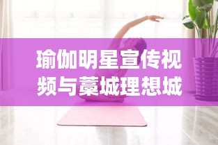 瑜伽明星宣传视频与藁城理想城最新消息,正本清源、务实指导与打假警示