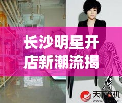 长沙明星开店新潮流揭秘,身高1米55的明星商铺探秘!