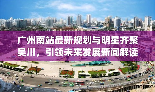 广州南站最新规划与明星齐聚吴川,引领未来发展新闻解读