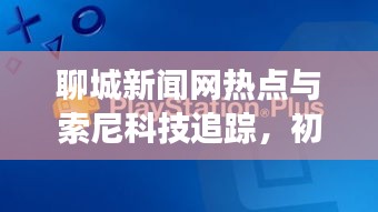 聊城新闻网热点与索尼科技追踪,初中生必知资讯解读