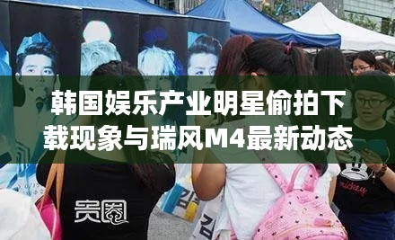 韩国娱乐产业明星偷拍下载现象与瑞风M4最新动态探讨
