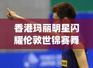 香港玛丽明星闪耀伦敦世锦赛舞台，最新报道揭秘其璀璨表现