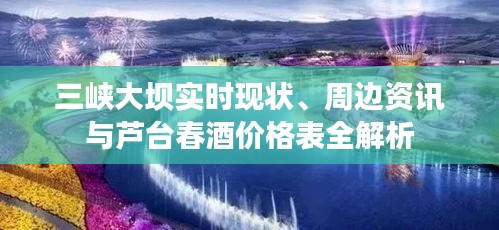 三峡大坝实时现状、周边资讯与芦台春酒价格表全解析