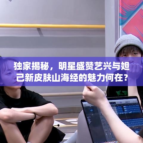 独家揭秘，明星盛赞艺兴与妲己新皮肤山海经的魅力何在？