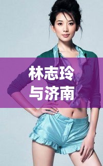 林志玲与济南区域划分新篇章,明星潜皇规则下的新焦点