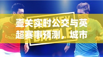 壶关实时公交与英超赛事预测，城市出行与体育盛宴的双重焦点