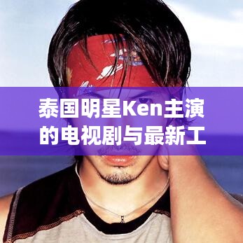 泰国明星Ken主演的电视剧与最新工程车辆，基础、应用与虚假宣传风险解析