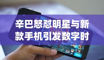 辛巴怒怼明星与新款手机引发数字时代热议风暴