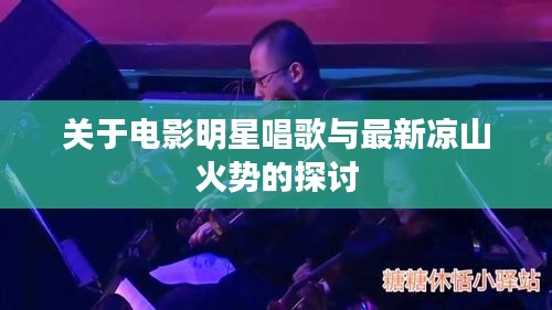 关于电影明星唱歌与最新凉山火势的探讨