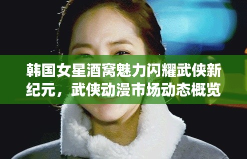 韩国女星酒窝魅力闪耀武侠新纪元，武侠动漫市场动态概览