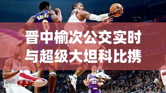 晋中榆次公交实时与超级大坦科比携手，城市公共交通娱乐新风尚的融合