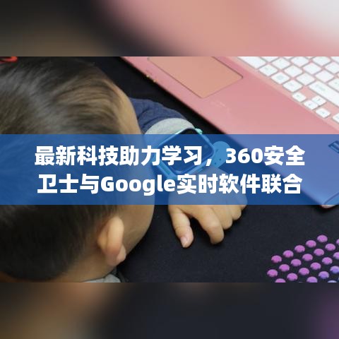 最新科技助力学习，360安全卫士与Google实时软件联合介绍