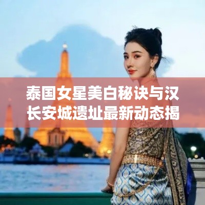 泰国女星美白秘诀与汉长安城遗址最新动态揭秘