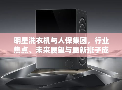 明星洗衣机与人保集团,行业焦点、未来展望与最新班子成员动态