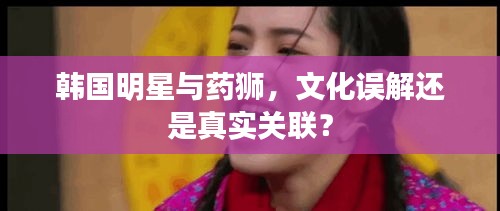 韩国明星与药狮,文化误解还是真实关联?